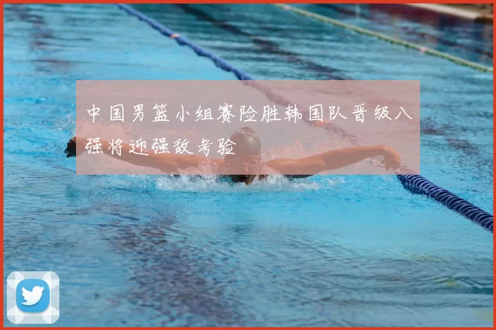 中国男篮小组赛险胜韩国队晋级八强将迎强敌考验