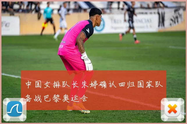 中国女排队长朱婷确认回归国家队备战巴黎奥运会