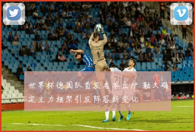 世界杯德国队首发名单出炉 勒夫确定主力框架引发阵容新变化