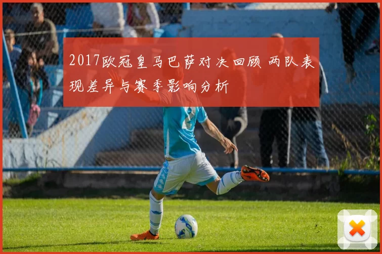 2017欧冠皇马巴萨对决回顾 两队表现差异与赛季影响分析