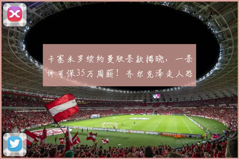 卡塞米罗续约曼联条款揭晓，一条件可保35万周薪！齐尔克泽走人恐已定_欧冠_罗马_皇家马德里