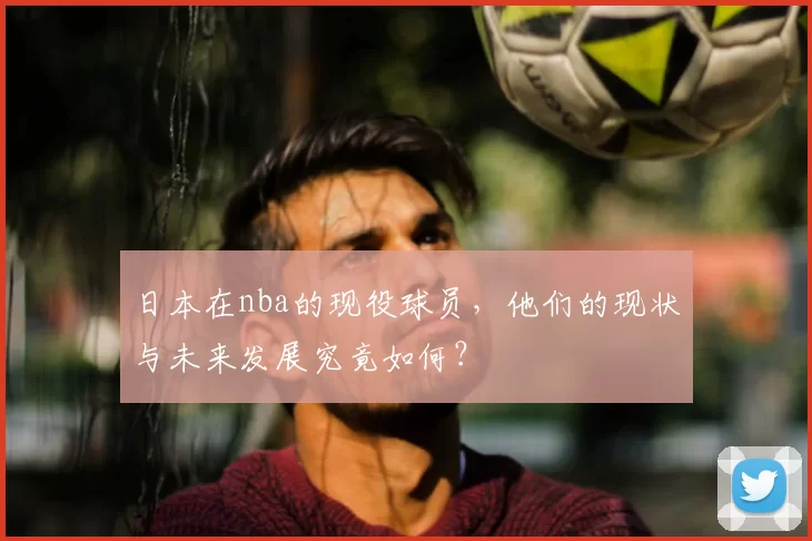 日本在nba的现役球员,他们的现状与未来发展究竟如何?