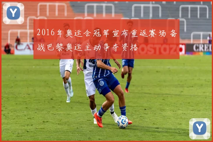 2016年奥运会冠军宣布重返赛场 备战巴黎奥运主动争夺资格