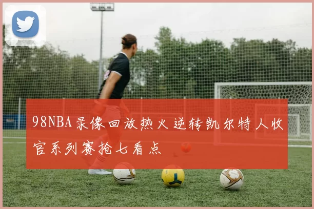 98NBA录像回放热火逆转凯尔特人收官系列赛抢七看点