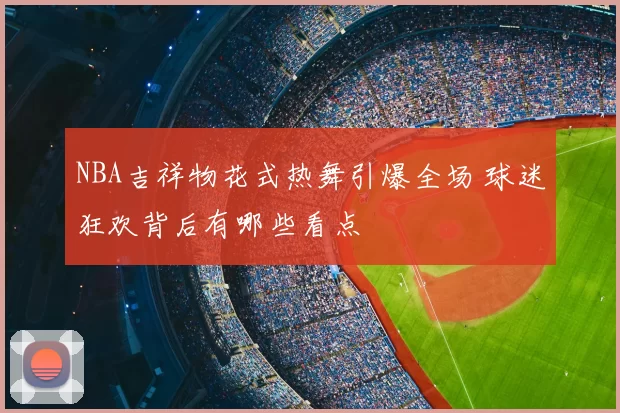 NBA吉祥物花式热舞引爆全场 球迷狂欢背后有哪些看点
