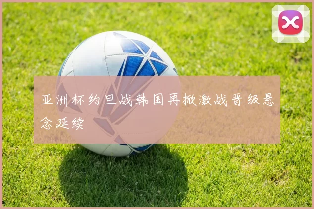 亚洲杯约旦战韩国再掀激战晋级悬念延续