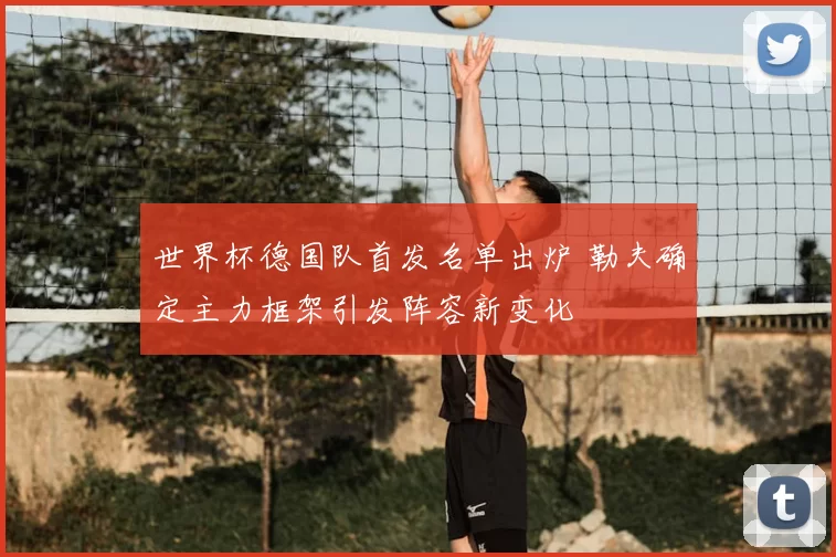 世界杯德国队首发名单出炉 勒夫确定主力框架引发阵容新变化