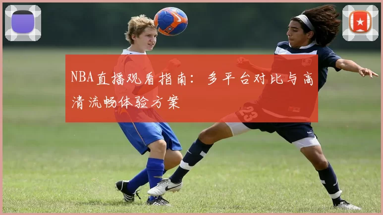 NBA直播观看指南：多平台对比与高清流畅体验方案