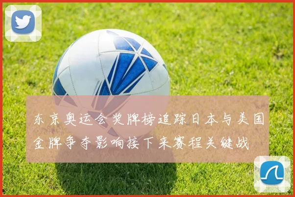 东京奥运会奖牌榜追踪日本与美国金牌争夺影响接下来赛程关键战