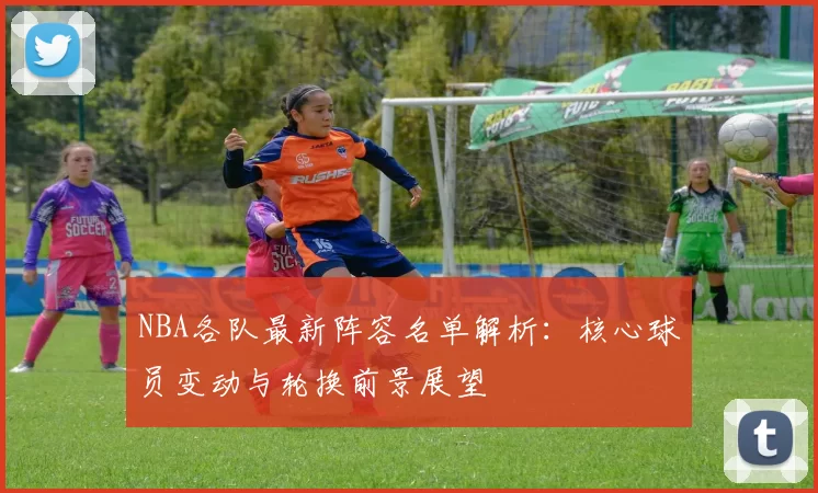 NBA各队最新阵容名单解析：核心球员变动与轮换前景展望