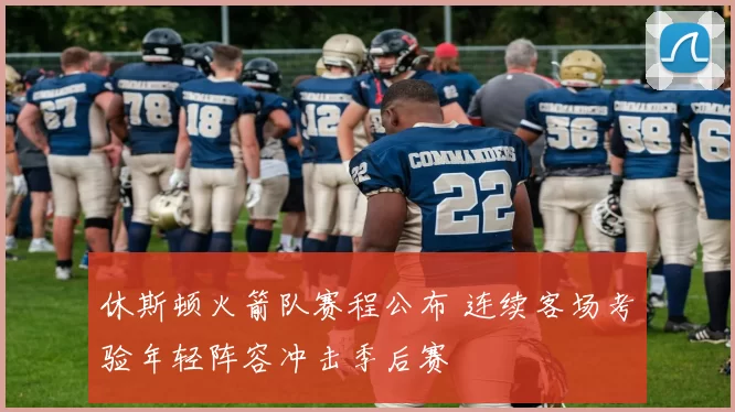 休斯顿火箭队赛程公布 连续客场考验年轻阵容冲击季后赛