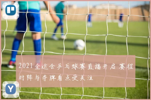 2021全运会乒乓球赛直播开启 赛程对阵与夺牌看点受关注