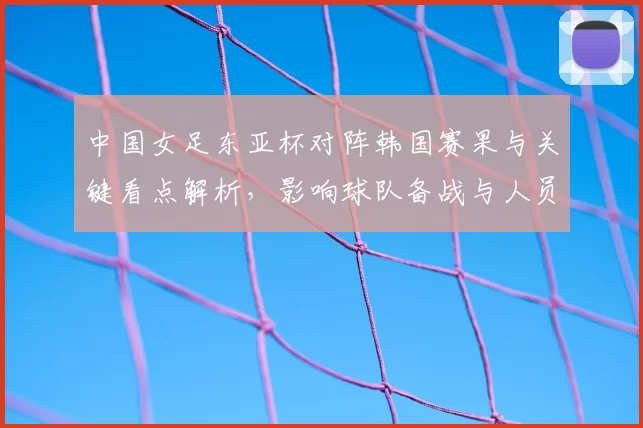 中国女足东亚杯对阵韩国赛果与关键看点解析，影响球队备战与人员调整