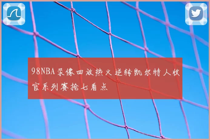 98NBA录像回放热火逆转凯尔特人收官系列赛抢七看点