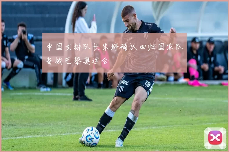 中国女排队长朱婷确认回归国家队备战巴黎奥运会