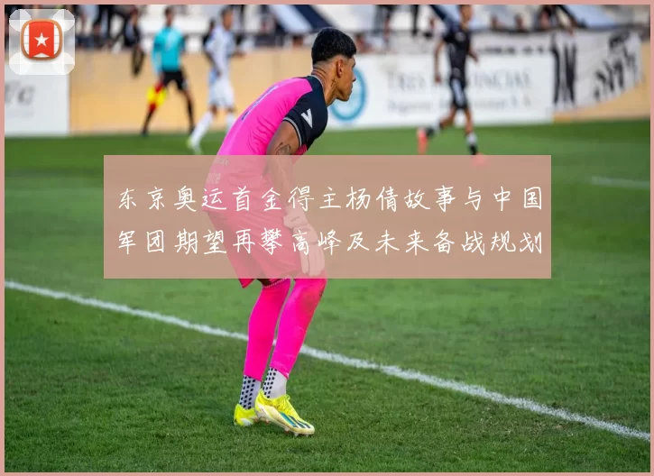 东京奥运首金得主杨倩故事与中国军团期望再攀高峰及未来备战规划