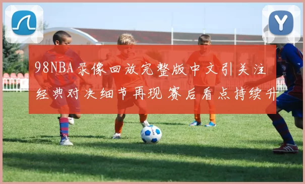 98NBA录像回放完整版中文引关注 经典对决细节再现 赛后看点持续升温