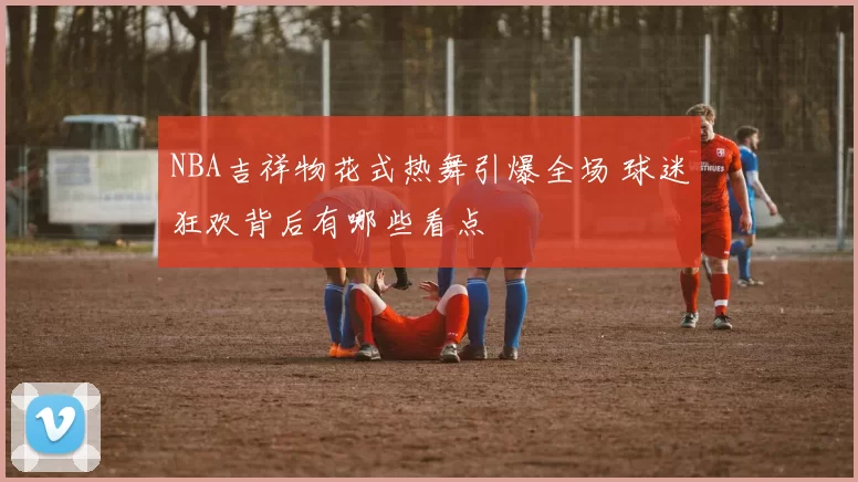 NBA吉祥物花式热舞引爆全场 球迷狂欢背后有哪些看点