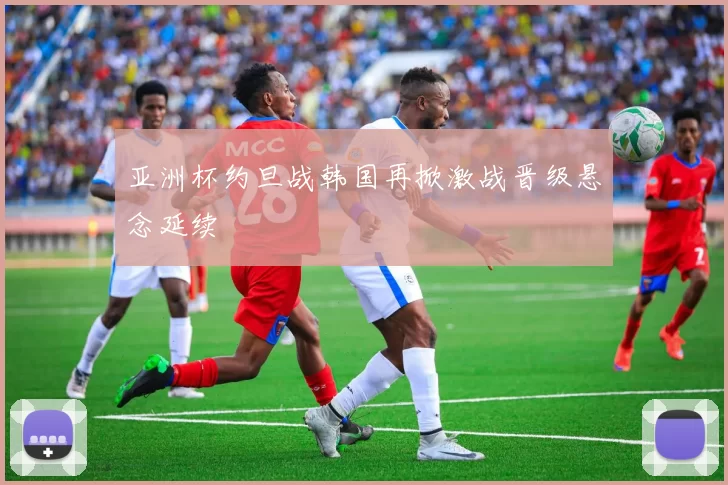 亚洲杯约旦战韩国再掀激战晋级悬念延续