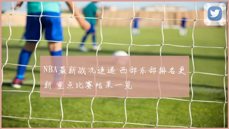 NBA最新战况速递 西部东部排名更新 重点比赛结果一览