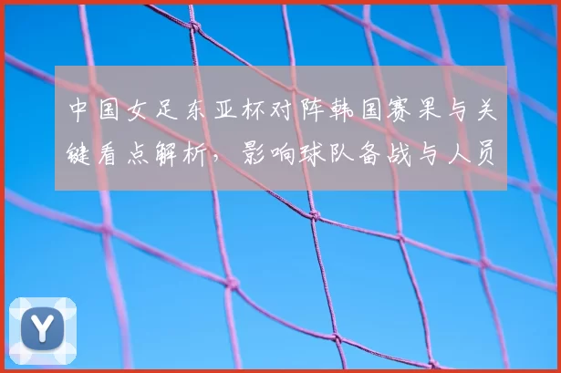 中国女足东亚杯对阵韩国赛果与关键看点解析,影响球队备战与人员调整