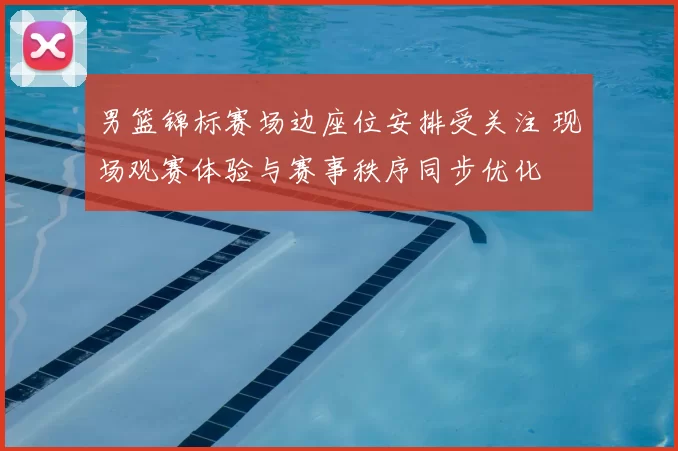 男篮锦标赛场边座位安排受关注 现场观赛体验与赛事秩序同步优化