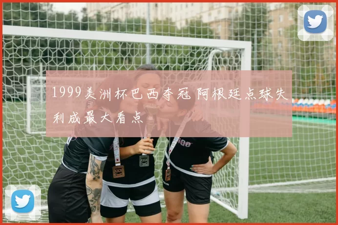 1999美洲杯巴西夺冠 阿根廷点球失利成最大看点