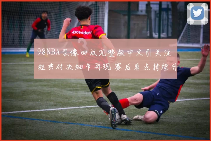 98NBA录像回放完整版中文引关注 经典对决细节再现 赛后看点持续升温