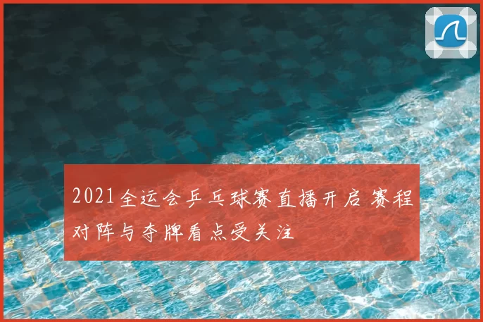 2021全运会乒乓球赛直播开启 赛程对阵与夺牌看点受关注