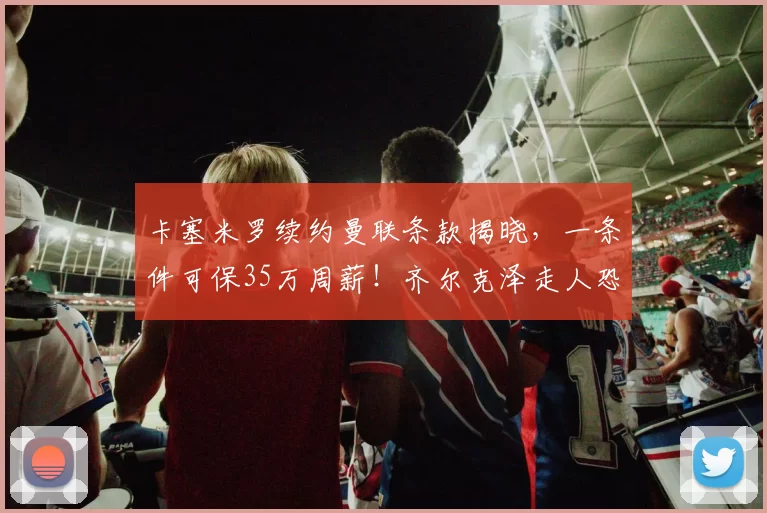 卡塞米罗续约曼联条款揭晓,一条件可保35万周薪!齐尔克泽走人恐已定_欧冠_罗马_皇家马德里
