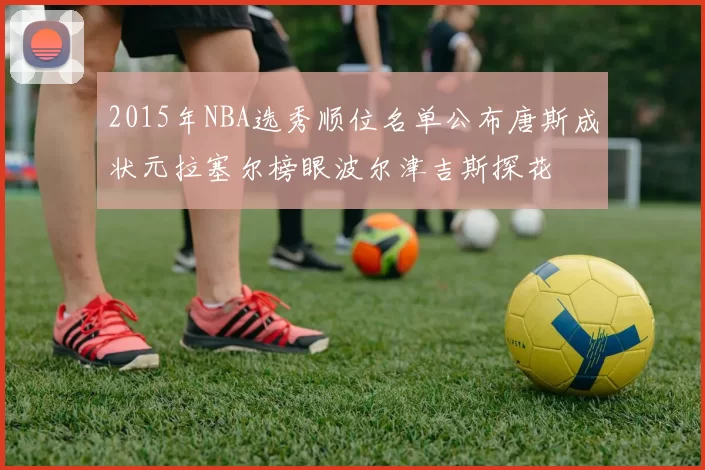 2015年NBA选秀顺位名单公布唐斯成状元拉塞尔榜眼波尔津吉斯探花