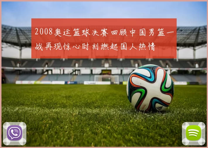 2008奥运篮球决赛回顾中国男篮一战再现惊心时刻燃起国人热情