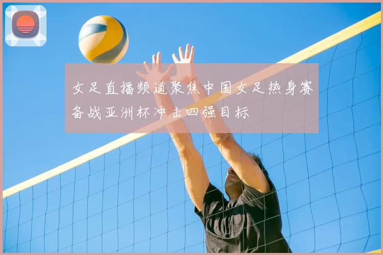 女足直播频道聚焦中国女足热身赛备战亚洲杯冲击四强目标