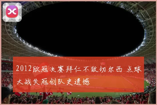 2012欧冠决赛拜仁不敌切尔西 点球大战失冠创队史遗憾