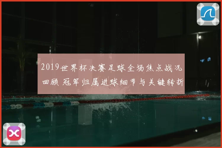 2019世界杯决赛足球全场焦点战况回顾 冠军归属进球细节与关键转折