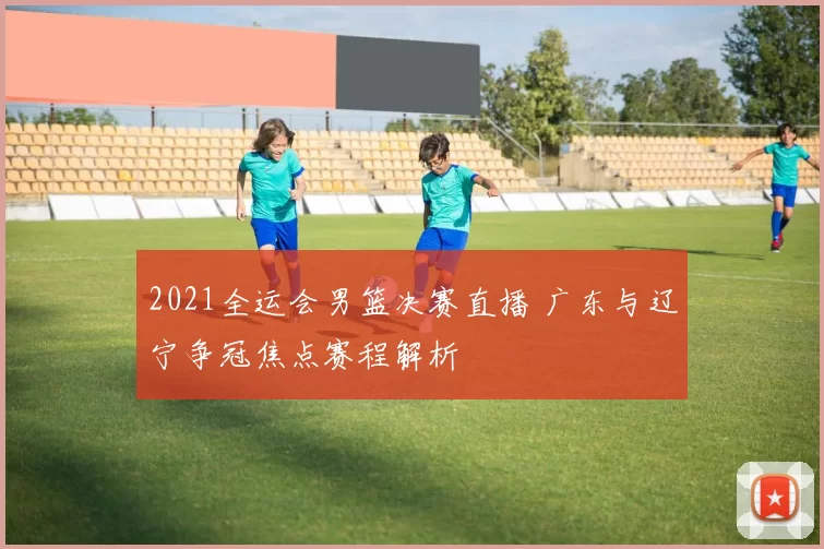 2021全运会男篮决赛直播 广东与辽宁争冠焦点赛程解析