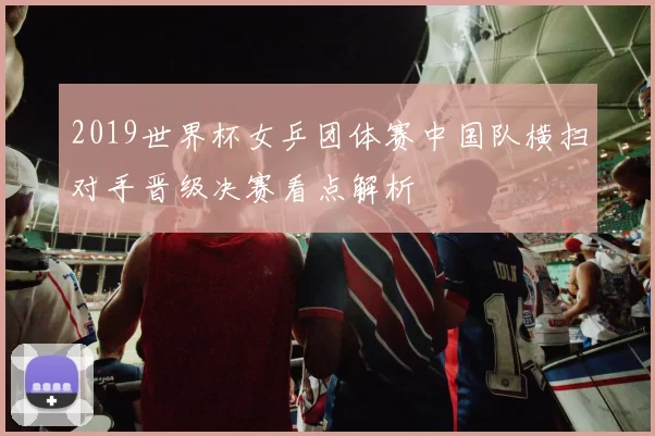 2019世界杯女乒团体赛中国队横扫对手晋级决赛看点解析