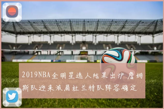 2019NBA全明星选人结果出炉 詹姆斯队迎来浓眉杜兰特队阵容确定