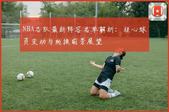 NBA各队最新阵容名单解析:核心球员变动与轮换前景展望