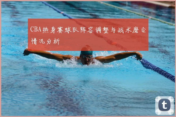 CBA热身赛球队阵容调整与战术磨合情况分析