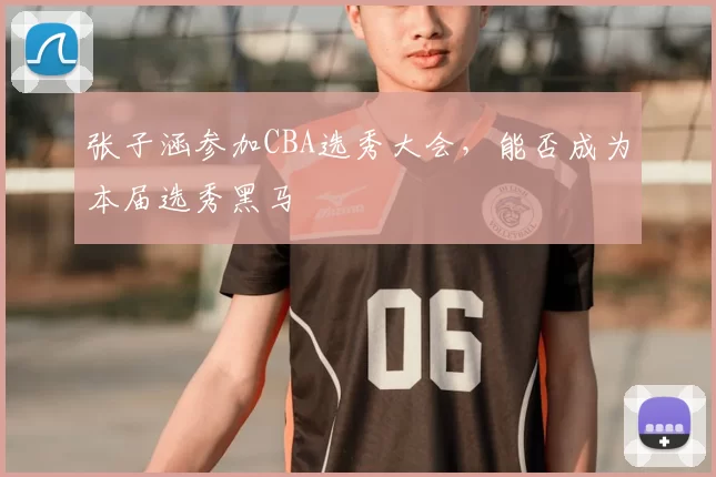 张子涵参加CBA选秀大会，能否成为本届选秀黑马