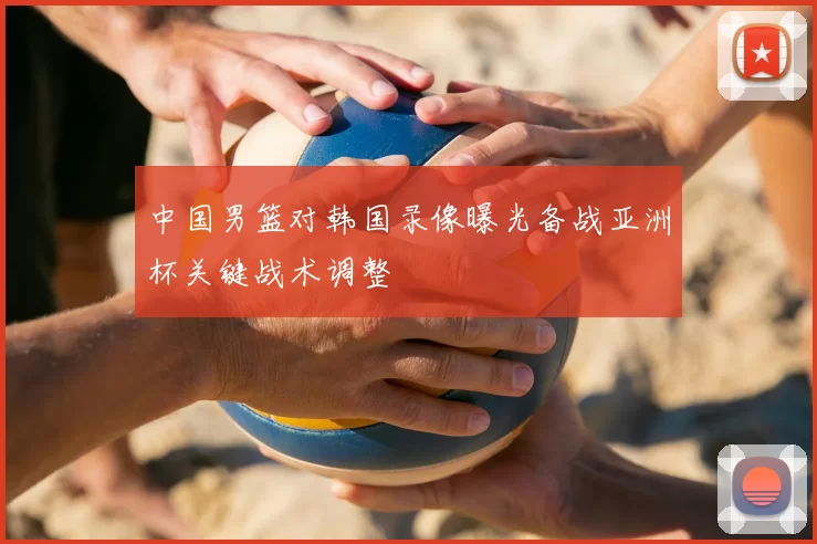 中国男篮对韩国录像曝光备战亚洲杯关键战术调整