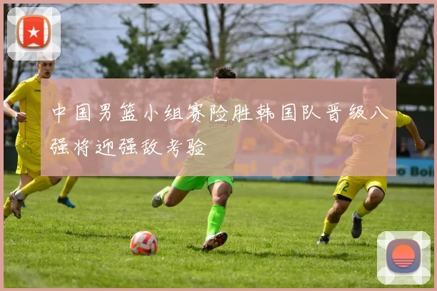 中国男篮小组赛险胜韩国队晋级八强将迎强敌考验