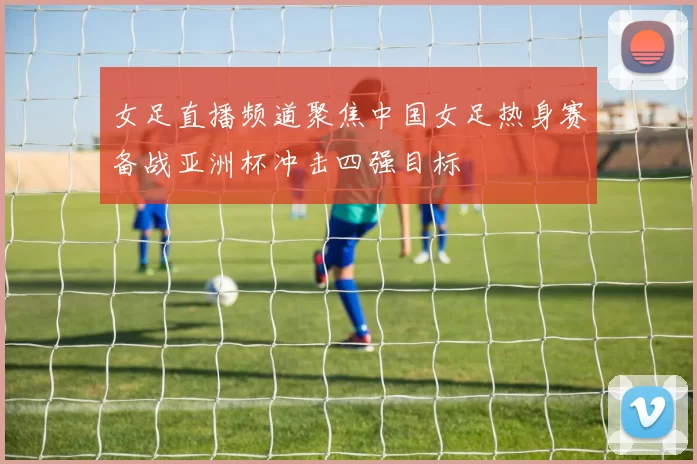女足直播频道聚焦中国女足热身赛备战亚洲杯冲击四强目标
