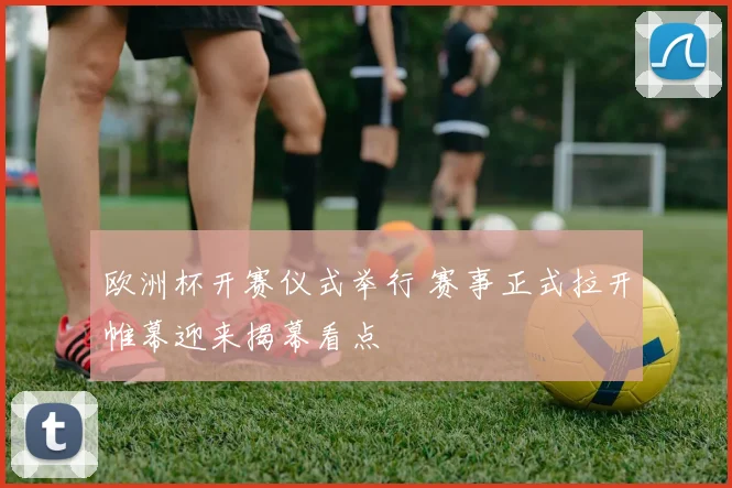 欧洲杯开赛仪式举行 赛事正式拉开帷幕迎来揭幕看点