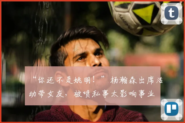 “你还不是姚明!”杨瀚森出席活动带女友,被喷私事太影响事业