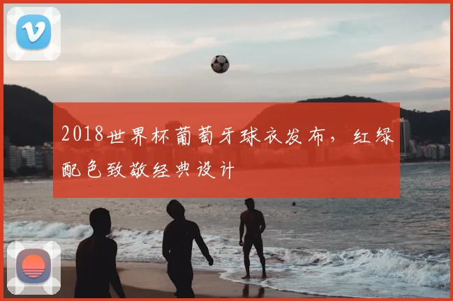 2018世界杯葡萄牙球衣发布,红绿配色致敬经典设计