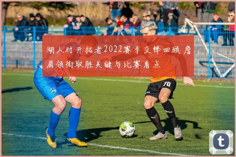 湖人对开拓者2022赛季交锋回顾 詹眉领衔取胜关键与比赛看点