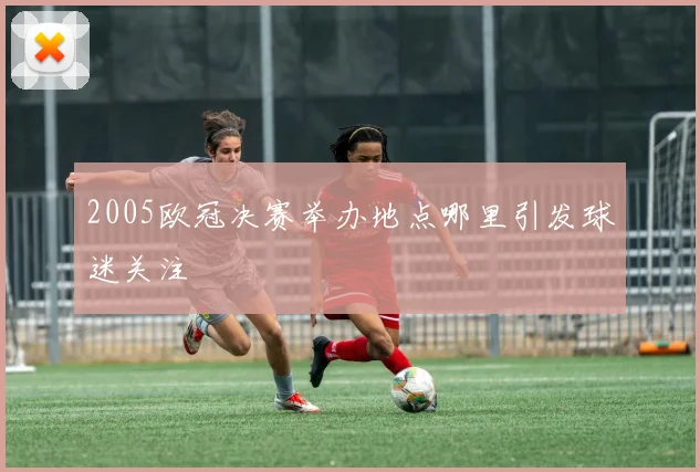 2005欧冠决赛举办地点哪里引发球迷关注