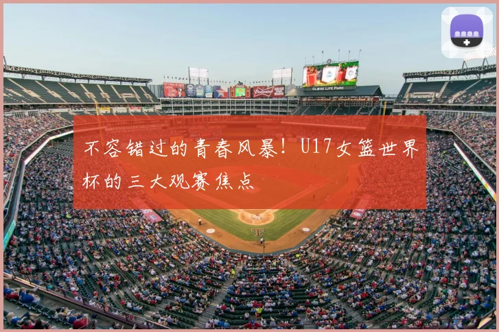 不容错过的青春风暴！U17女篮世界杯的三大观赛焦点
